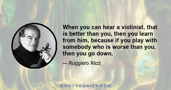 When you can hear a violinist, that is better than you, then you learn from him, because if you play with somebody who is worse than you, then you go down.