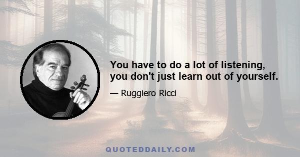 You have to do a lot of listening, you don't just learn out of yourself.