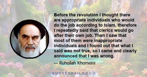 Before the revolution I thought there are appropriate individuals who would do the job according to Islam, therefore I repeatedly said that clerics would go after their own job. Then I saw that most of them were