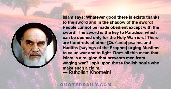 Islam says: Whatever good there is exists thanks to the sword and in the shadow of the sword! People cannot be made obedient except with the sword! The sword is the key to Paradise, which can be opened only for the Holy 