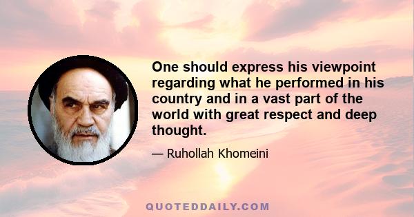 One should express his viewpoint regarding what he performed in his country and in a vast part of the world with great respect and deep thought.