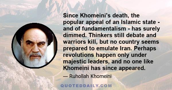 Since Khomeini's death, the popular appeal of an Islamic state - and of fundamentalism - has surely dimmed. Thinkers still debate and warriors kill, but no country seems prepared to emulate Iran. Perhaps revolutions