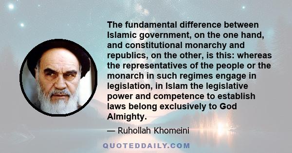 The fundamental difference between Islamic government, on the one hand, and constitutional monarchy and republics, on the other, is this: whereas the representatives of the people or the monarch in such regimes engage