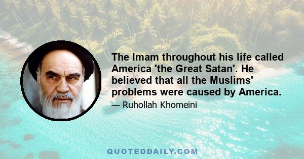 The Imam throughout his life called America 'the Great Satan'. He believed that all the Muslims' problems were caused by America.