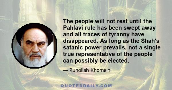 The people will not rest until the Pahlavi rule has been swept away and all traces of tyranny have disappeared. As long as the Shah's satanic power prevails, not a single true representative of the people can possibly