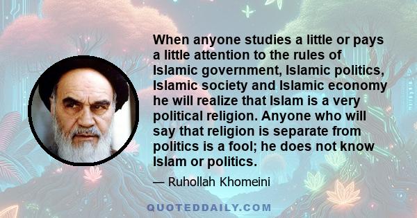 When anyone studies a little or pays a little attention to the rules of Islamic government, Islamic politics, Islamic society and Islamic economy he will realize that Islam is a very political religion. Anyone who will