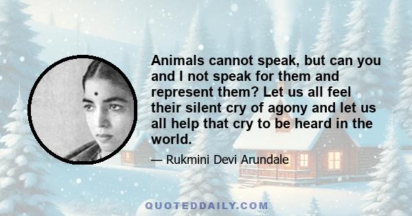 Animals cannot speak, but can you and I not speak for them and represent them? Let us all feel their silent cry of agony and let us all help that cry to be heard in the world.