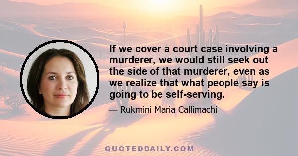 If we cover a court case involving a murderer, we would still seek out the side of that murderer, even as we realize that what people say is going to be self-serving.