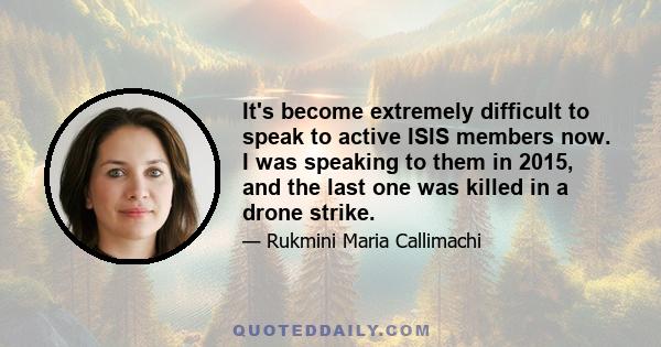 It's become extremely difficult to speak to active ISIS members now. I was speaking to them in 2015, and the last one was killed in a drone strike.