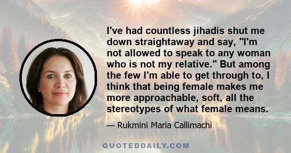 I've had countless jihadis shut me down straightaway and say, I'm not allowed to speak to any woman who is not my relative. But among the few I'm able to get through to, I think that being female makes me more