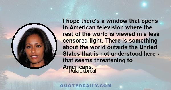 I hope there's a window that opens in American television where the rest of the world is viewed in a less censored light. There is something about the world outside the United States that is not understood here - that