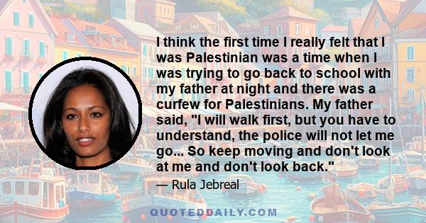 I think the first time I really felt that I was Palestinian was a time when I was trying to go back to school with my father at night and there was a curfew for Palestinians. My father said, I will walk first, but you