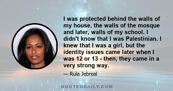 I was protected behind the walls of my house, the walls of the mosque and later, walls of my school. I didn't know that I was Palestinian. I knew that I was a girl, but the identity issues came later when I was 12 or 13 