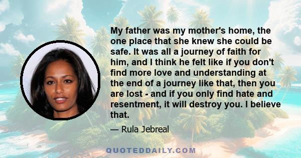 My father was my mother's home, the one place that she knew she could be safe. It was all a journey of faith for him, and I think he felt like if you don't find more love and understanding at the end of a journey like