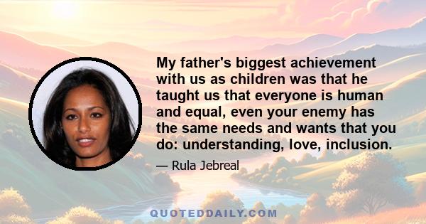 My father's biggest achievement with us as children was that he taught us that everyone is human and equal, even your enemy has the same needs and wants that you do: understanding, love, inclusion.