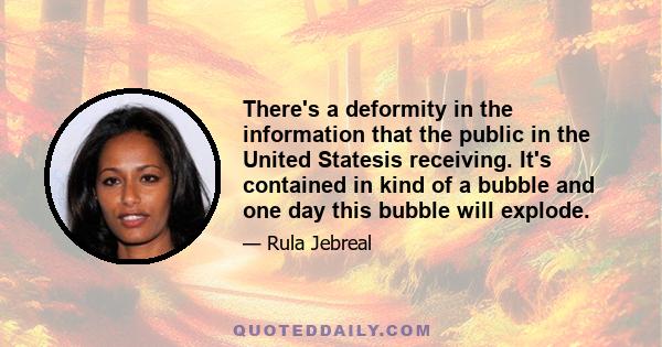 There's a deformity in the information that the public in the United Statesis receiving. It's contained in kind of a bubble and one day this bubble will explode.