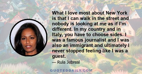 What I love most about New York is that I can walk in the street and nobody is looking at me as if I'm different. In my country and in Italy, you have to choose sides. I was a famous journalist and I was also an