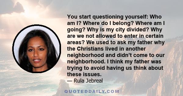 You start questioning yourself: Who am I? Where do I belong? Where am I going? Why is my city divided? Why are we not allowed to enter in certain areas? We used to ask my father why the Christians lived in another