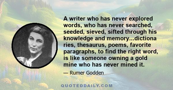 A writer who has never explored words, who has never searched, seeded, sieved, sifted through his knowledge and memory...dictiona ries, thesaurus, poems, favorite paragraphs, to find the right word, is like someone