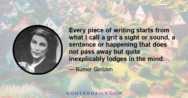 Every piece of writing starts from what I call a grit a sight or sound, a sentence or happening that does not pass away but quite inexplicably lodges in the mind.