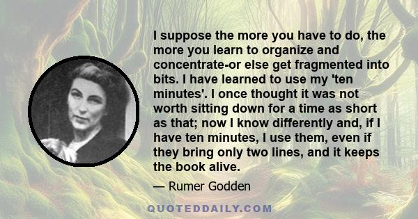 I suppose the more you have to do, the more you learn to organize and concentrate-or else get fragmented into bits. I have learned to use my 'ten minutes'. I once thought it was not worth sitting down for a time as