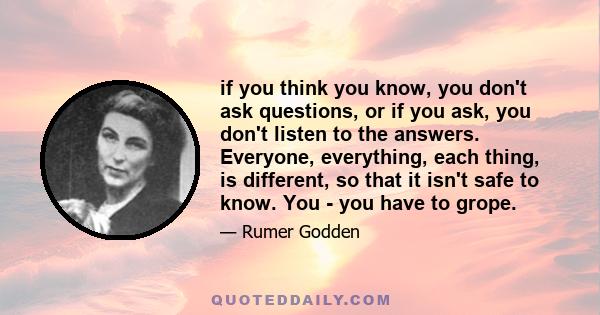 if you think you know, you don't ask questions, or if you ask, you don't listen to the answers. Everyone, everything, each thing, is different, so that it isn't safe to know. You - you have to grope.