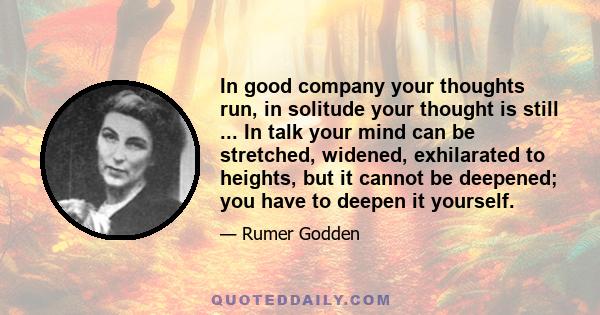 In good company your thoughts run, in solitude your thought is still ... In talk your mind can be stretched, widened, exhilarated to heights, but it cannot be deepened; you have to deepen it yourself.