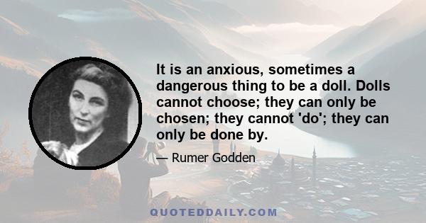 It is an anxious, sometimes a dangerous thing to be a doll. Dolls cannot choose; they can only be chosen; they cannot 'do'; they can only be done by.