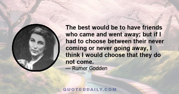 The best would be to have friends who came and went away; but if I had to choose between their never coming or never going away, I think I would choose that they do not come.