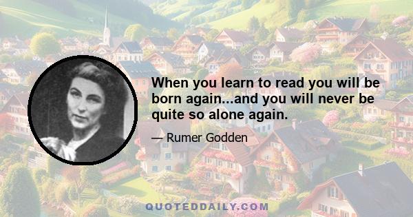 When you learn to read you will be born again...and you will never be quite so alone again.