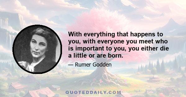 With everything that happens to you, with everyone you meet who is important to you, you either die a little or are born.