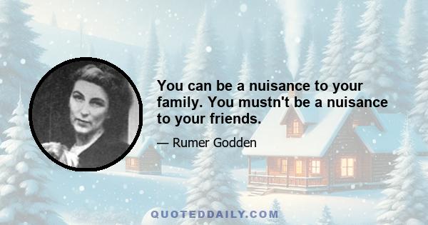 You can be a nuisance to your family. You mustn't be a nuisance to your friends.