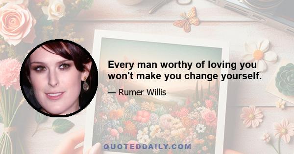 Every man worthy of loving you won't make you change yourself.