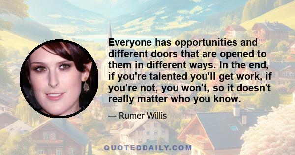 Everyone has opportunities and different doors that are opened to them in different ways. In the end, if you're talented you'll get work, if you're not, you won't, so it doesn't really matter who you know.