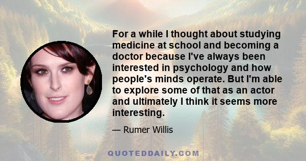 For a while I thought about studying medicine at school and becoming a doctor because I've always been interested in psychology and how people's minds operate. But I'm able to explore some of that as an actor and