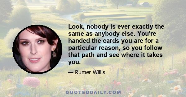 Look, nobody is ever exactly the same as anybody else. You're handed the cards you are for a particular reason, so you follow that path and see where it takes you.