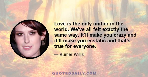 Love is the only unifier in the world. We've all felt exactly the same way. It'll make you crazy and it'll make you ecstatic and that's true for everyone.