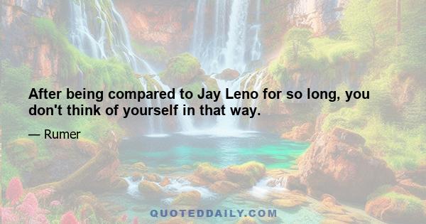 After being compared to Jay Leno for so long, you don't think of yourself in that way.