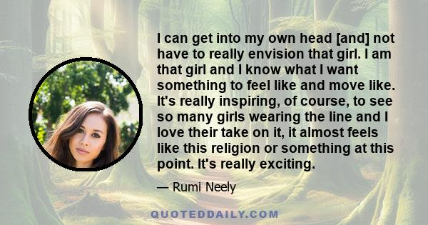 I can get into my own head [and] not have to really envision that girl. I am that girl and I know what I want something to feel like and move like. It's really inspiring, of course, to see so many girls wearing the line 