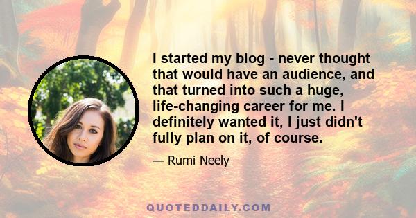 I started my blog - never thought that would have an audience, and that turned into such a huge, life-changing career for me. I definitely wanted it, I just didn't fully plan on it, of course.