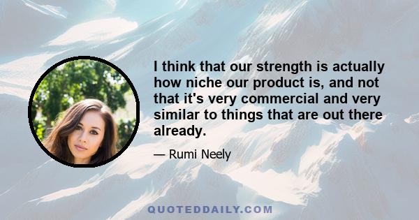 I think that our strength is actually how niche our product is, and not that it's very commercial and very similar to things that are out there already.