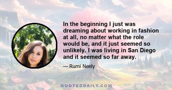 In the beginning I just was dreaming about working in fashion at all, no matter what the role would be, and it just seemed so unlikely. I was living in San Diego and it seemed so far away.