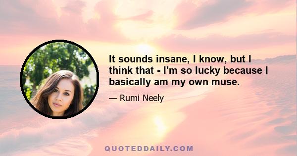 It sounds insane, I know, but I think that - I'm so lucky because I basically am my own muse.