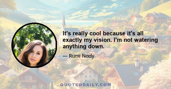 It's really cool because it's all exactly my vision. I'm not watering anything down.