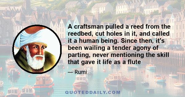 A craftsman pulled a reed from the reedbed, cut holes in it, and called it a human being. Since then, it's been wailing a tender agony of parting, never mentioning the skill that gave it life as a flute