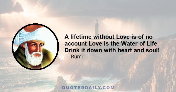 A lifetime without Love is of no account Love is the Water of Life Drink it down with heart and soul!