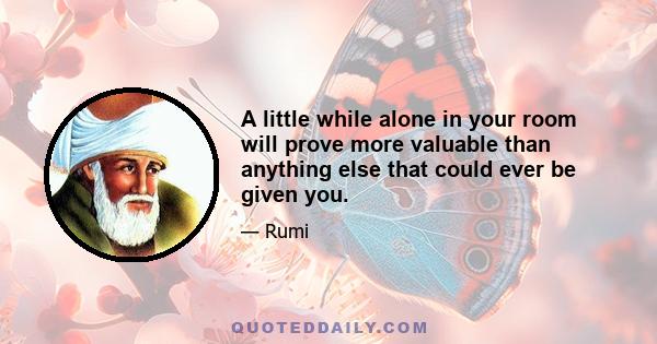 A little while alone in your room will prove more valuable than anything else that could ever be given you.