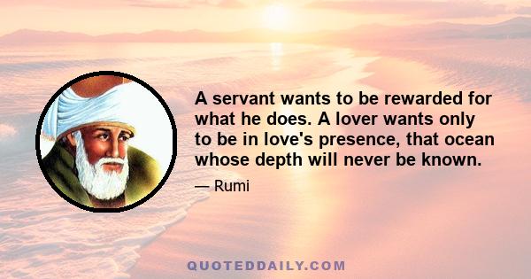 A servant wants to be rewarded for what he does. A lover wants only to be in love's presence, that ocean whose depth will never be known.