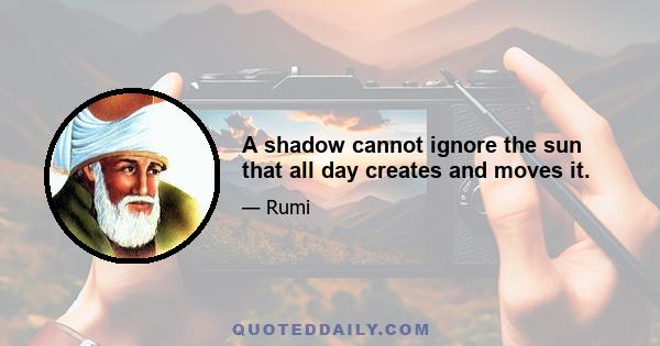 A shadow cannot ignore the sun that all day creates and moves it.