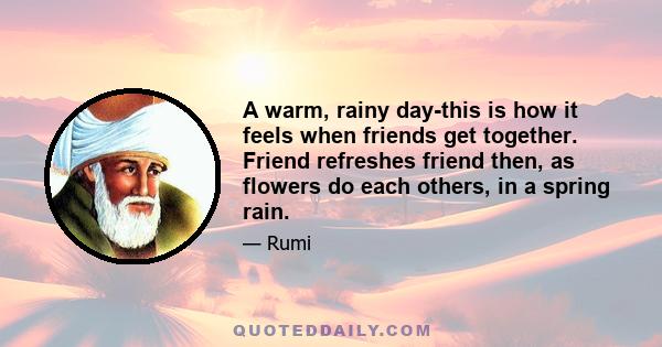 A warm, rainy day-this is how it feels when friends get together. Friend refreshes friend then, as flowers do each others, in a spring rain.